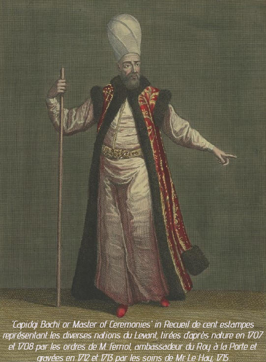 <p>Le Capidgi Bachi, Ma&icirc;tre de Ceremonies (source:&nbsp;Recueil de cent estampes repr&eacute;sentant les diverses nations du Levant, tir&eacute;es d&rsquo;apr&egrave;s nature en 1707 et 1708 par les ordres de M. Ferriol, ambassadeur du Roy &agrave; la Porte et grav&eacute;es en 1712 et 1713 par les soins de Mr. Le Hay, 1715)</p>
